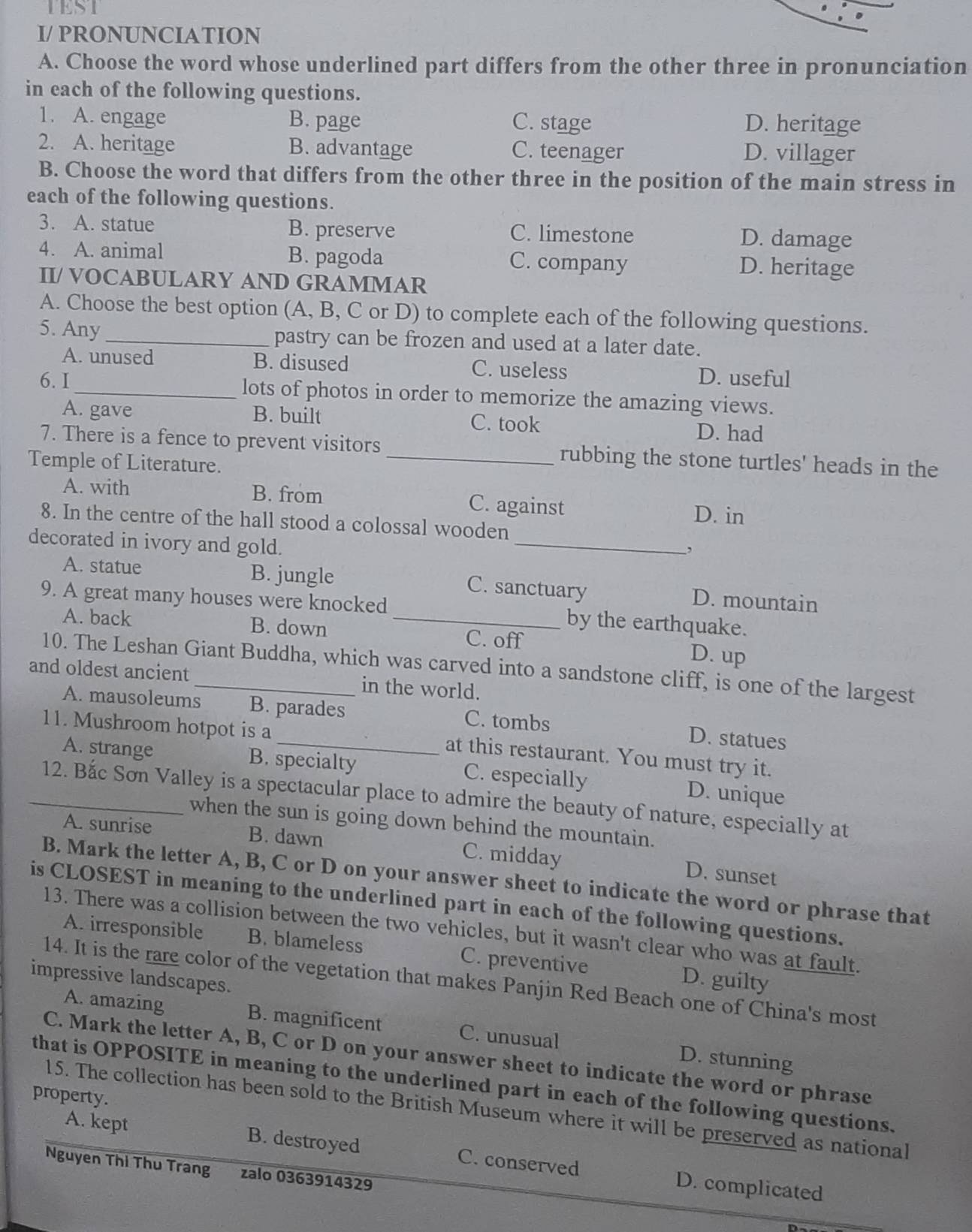 TEST
I/ PRONUNCIATION
A. Choose the word whose underlined part differs from the other three in pronunciation
in each of the following questions.
1. A. engage B. page C. stage D. heritage
2. A. heritage B. advantage C. teenager D. villager
B. Choose the word that differs from the other three in the position of the main stress in
each of the following questions.
3. A. statue B. preserve C. limestone D. damage
4. A. animal B. pagoda C. company D. heritage
II/ VOCABULARY AND GRAMMAR
A. Choose the best option (A, B, C or D) to complete each of the following questions.
5. Any _pastry can be frozen and used at a later date.
A. unused B. disused C. useless D. useful
6. I _lots of photos in order to memorize the amazing views.
A. gave B. built C. took D. had
7. There is a fence to prevent visitors _rubbing the stone turtles' heads in the
Temple of Literature.
A. with B. from C. against
D. in
_
8. In the centre of the hall stood a colossal wooden
decorated in ivory and gold.
,
A. statue B. jungle C. sanctuary D. mountain
9. A great many houses were knocked _by the earthquake.
A. back B. down C. off D. up
10. The Leshan Giant Buddha, which was carved into a sandstone cliff, is one of the largest
and oldest ancient_ in the world.
A. mausoleums B. parades C. tombs D. statues
11. Mushroom hotpot is a_ at this restaurant. You must try it.
A. strange B. specialty C. especially D. unique
_12. Bắc Sơn Valley is a spectacular place to admire the beauty of nature, especially at
when the sun is going down behind the mountain.
A. sunrise B. dawn C. midday D. sunset
B. Mark the letter A, B, C or D on your answer sheet to indicate the word or phrase that
is CLOSEST in meaning to the underlined part in each of the following questions.
13. There was a collision between the two vehicles, but it wasn't clear who was at fault.
A. irresponsible B. blameless C. preventive D. guilty
impressive landscapes.
14. It is the rare color of the vegetation that makes Panjin Red Beach one of China's most
A. amazing B. magnificent C. unusual D. stunning
C. Mark the letter A, B, C or D on your answer sheet to indicate the word or phrase
that is OPPOSITE in meaning to the underlined part in each of the following questions.
property.
15. The collection has been sold to the British Museum where it will be preserved as national
A. kept B. destroyed C. conserved D. complicated
Nguyen Thi Thu Trang zalo 0363914329