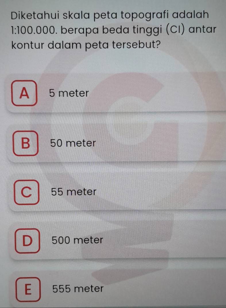 Diketahui skala peta topografi adalah
1:100.000. berapa beda tinggi (CI) antar
kontur dalam peta tersebut?
A 5 meter
B 50 meter
a 55 meter
D 500 meter
E 555 meter