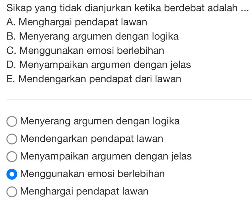 Sikap yang tidak dianjurkan ketika berdebat adalah ...
A. Menghargai pendapat lawan
B. Menyerang argumen dengan logika
C. Menggunakan emosi berlebihan
D. Menyampaikan argumen dengan jelas
E. Mendengarkan pendapat dari lawan
Menyerang argumen dengan logika
Mendengarkan pendapat lawan
Menyampaikan argumen dengan jelas
Menggunakan emosi berlebihan
Menghargai pendapat lawan