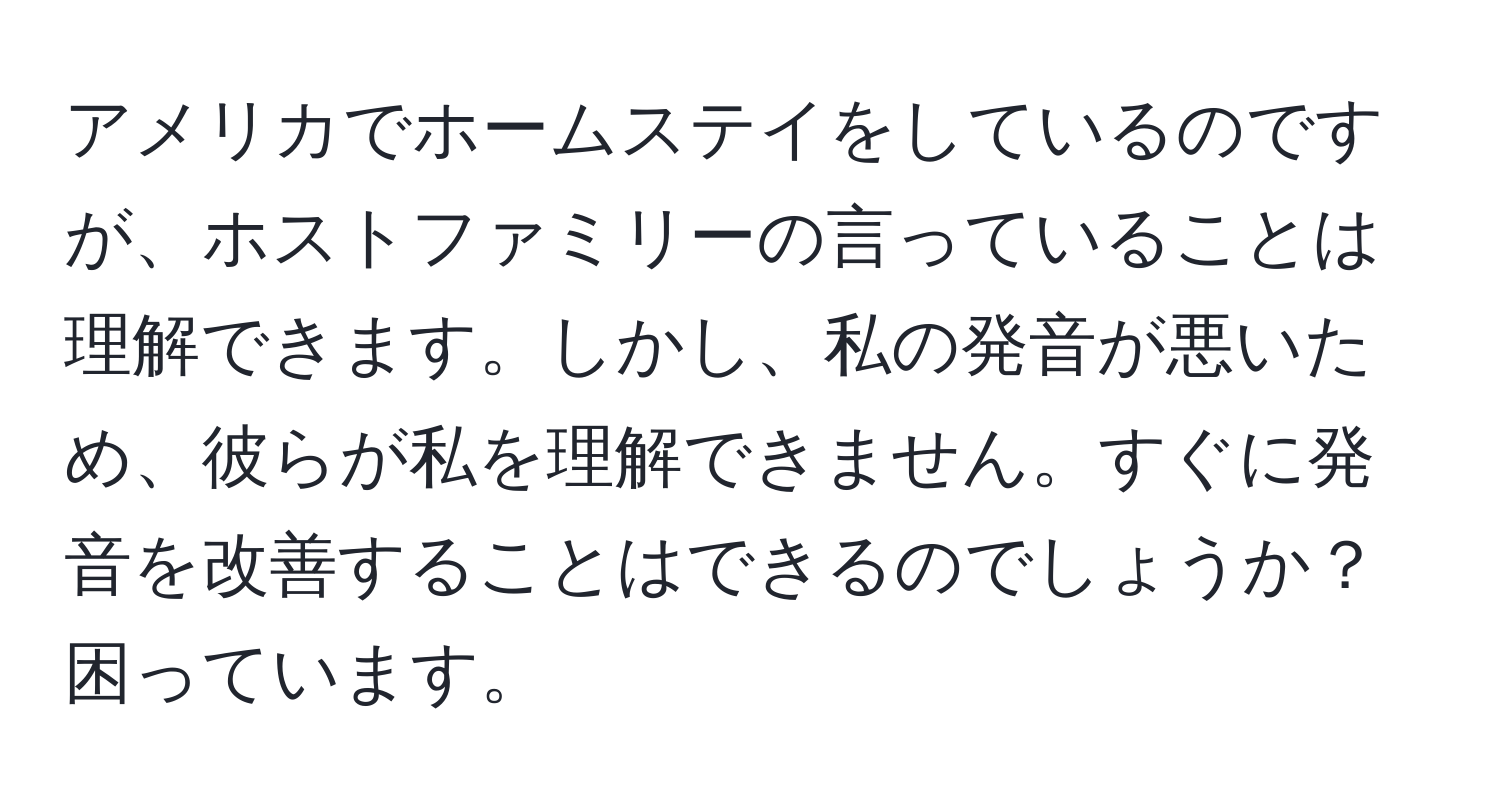 アメリカでホームステイをしているのですが、ホストファミリーの言っていることは理解できます。しかし、私の発音が悪いため、彼らが私を理解できません。すぐに発音を改善することはできるのでしょうか？困っています。