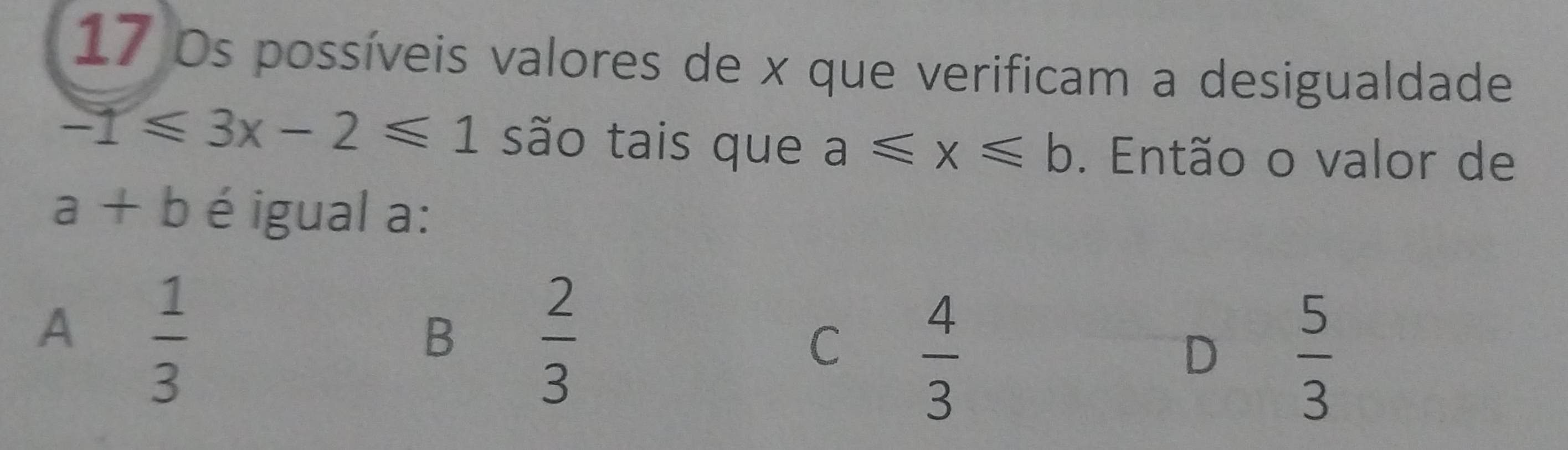 Ds possíveis valores de x que verificam a desigualdade
-1≤slant 3x-2≤slant 1 são tais que a≤slant x≤slant b. Então o valor de
a+b é igual a:
A  1/3 
B  2/3 
C  4/3 
D  5/3 