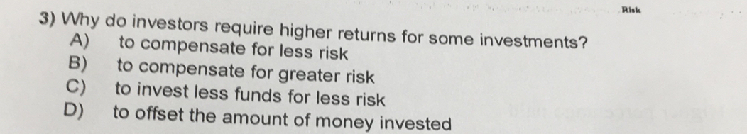 Risk
3) Why do investors require higher returns for some investments?
A) to compensate for less risk
B) to compensate for greater risk
C) to invest less funds for less risk
D) to offset the amount of money invested