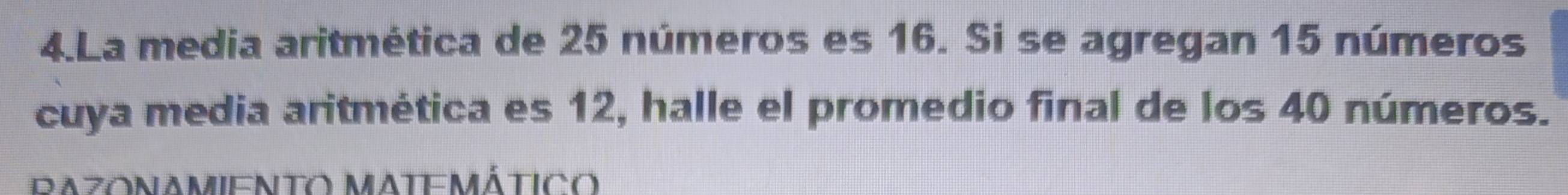 La media aritmética de 25 números es 16. Si se agregan 15 números 
cuya media aritmética es 12, halle el promedio final de los 40 números. 
RAZONAMIENTO MATEMÁTICO