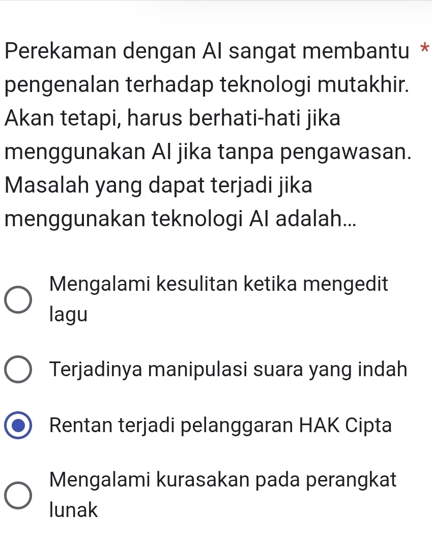 Perekaman dengan Al sangat membantu *
pengenalan terhadap teknologi mutakhir.
Akan tetapi, harus berhati-hati jika
menggunakan Al jika tanpa pengawasan.
Masalah yang dapat terjadi jika
menggunakan teknologi AI adalah...
Mengalami kesulitan ketika mengedit
lagu
Terjadinya manipulasi suara yang indah
Rentan terjadi pelanggaran HAK Cipta
Mengalami kurasakan pada perangkat
lunak