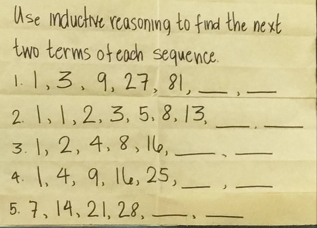 Use inductive reasoning to find the next 
two terms of each sequence. 
1. 1, 3, 9, 27, 81,_ 
_3 
_ 
2. 1, 1, 2, 3, 5, 8, 13, 
_ 
3. 1, 2, 4, 8, 16e,_ 
_ 
4. 1, 4, 9, 1e, 25,_ 
_) 
5. 7, 14, 21, 28,_ 
_3