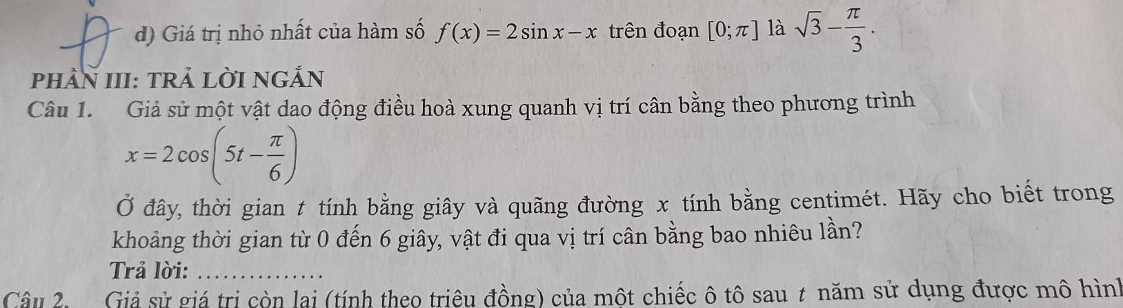 Giá trị nhỏ nhất của hàm số f(x)=2sin x-x trên đoạn [0;π ] là sqrt(3)- π /3 . 
phầN III: TRẢ LỜI NGẢN
Câu 1. Giả sử một vật dao động điều hoà xung quanh vị trí cân bằng theo phương trình
x=2cos (5t- π /6 )
Ở đây, thời gian t tính bằng giây và quãng đường x tính bằng centimét. Hãy cho biết trong
khoảng thời gian từ 0 đến 6 giây, vật đi qua vị trí cân bằng bao nhiêu lan ?
Trả lời:_
Câu 2 Giả sử giá trị còn lại (tính theo triêu đồng) của một chiếc ô tô sau t năm sử dụng được mô hình