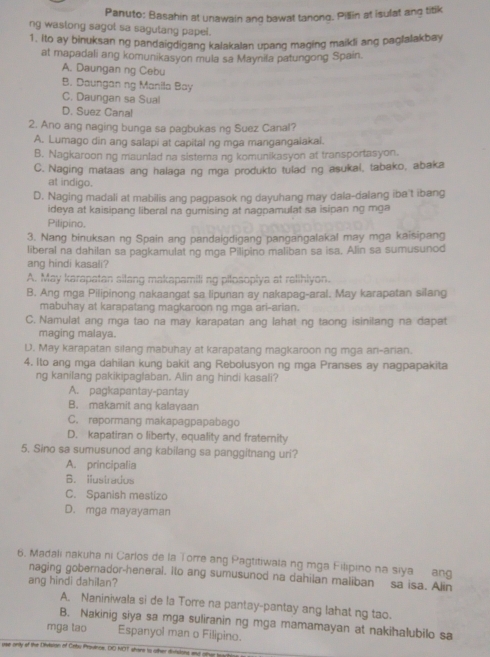 Panuto: Basahin at unawain ang bawat tanong. Pillin at isulat ang titik
ng wastong sagol sa sagutang papel.
1. Ito ay binuksan ng pandaigdigang kalakalan upang maging maikli ang paglalakbay
at mapadali ang komunikasyon mula sa Maynila patungong Spain.
A. Daungan ng Cebu
B. Daungan ng Manila Bay
C. Daungan sa Sual
D. Suez Canal
2. Ano ang naging bunga sa pagbukas ng Suez Canal?
A. Lumago din ang salapi at capital ng mga mangangaiakai.
B. Nagkaroon ng maunlad na sistema ng komunikasyon at transportasyon.
C. Naging mataas ang halaga ng mga produkto tulad ng asukal, tabako, abaka
at indigo.
D. Naging madali at mabilis ang pagpasok ng dayuhang may dala-dalang ibe't ibang
ideya at kaisipang liberal na gumising at nagpamulat sa isipan ng mga
Pilipino.
3. Nang binuksan ng Spain ang pandaigdigang pangangalakal may mga kaisipang
liberal na dahilan sa pagkamulat ng mga Pilipino maliban sa isa. Alin sa sumusunod
ang hindi kasali?
A. May karapatan silang makapamili ng pilosoplya at relihlyon.
B. Ang mga Pilipinong nakaangat sa lipunan ay nakapag-aral. May karapatan silang
mabuhay at karapatang magkaroon ng mga ari-arian.
C. Namulat ang mga tao na may karapatan ang lahat ng taong isinilang na dapat
maging malaya.
D. May karapatan silang mabuhay at karapatang magkaroon ng mga ani-arian.
4. Ito ang mga dahilan kung bakit ang Rebolusyon ng mga Pranses ay nagpapakita
ng kanilang pakikipaglaban. Alin ang hindi kasali?
A. pagkapantay-pantay
B. makamit ang kalayaan
C. repormang makapagpapabago
D. kapatiran o liberty, equality and fraternity
5. Sino sa sumusunod ang kabilang sa panggitnang uri?
A. principalia
B. Ilustrados
C. Spanish mestizo
D. mga mayayaman
6. Madali nakuha ni Carlos de la Torre ang Pagtitiwala ng mga Filipino na siya ang
naging gobernador-heneral. ito ang sumusunod na dahilan maliban sa isa. Alin
ang hindi dahilan?
A. Naniniwala si de la Torre na pantay-pantay ang lahat ng tao.
B. Nakinig siya sa mga suliranin ng mga mamamayan at nakihalubilo sa
mga tao Espanyol man o Filipino.
e only of the Divisran of Cntu Prsvince. DO NOT shane to other iiisions