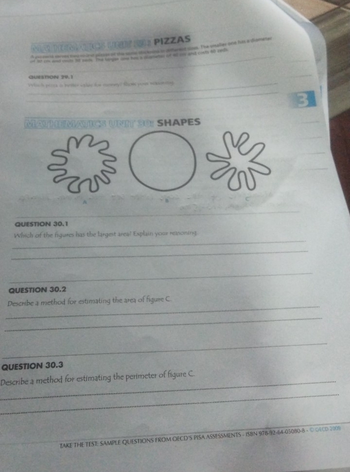 Ms L ？ PiZZAS 
_ 
A excnecia sisves neu iund pltses of the some dickosins o different sine. The smaller one hias a diameter 
_ 
of 3st er and onlds 3d nlds. The forgan don has a ilemebes of 4l os and costs 40 zeda 
QUESTION 29.1 
_ 
_Wisch péars a mester salse for comrryl show yoar nenantng 
_ 
MATHEMATICS UNIT 30: SHAPES 
V2 
QUESTION 30.1 
_ 
Which of the figures has the largest area? Explain your reasoning. 
_ 
_ 
_ 
QUESTION 30.2 
_ 
Describe a method for estimating the area of figure C 
_ 
_ 
QUESTION 30.3 
_Describe a method for estimating the perimeter of figure C. 
_ 
TAKE THE TEST: SAMPLE QUESTIONS FROM OECD'S PISA ASSESSMENTS - ISBN 978-92-64-05080-8 - © OECD 2009