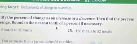 ning Target: Find percents of change in quantities. 
atify the percent of change as an increase or a decrease. Then find the percent 
hange. Round to the nearest tenth of a percent if necessary.
6 yards to 36 yards 25. 120 meals to 52 meals 
You estimate that a jar contains 68 marbles.