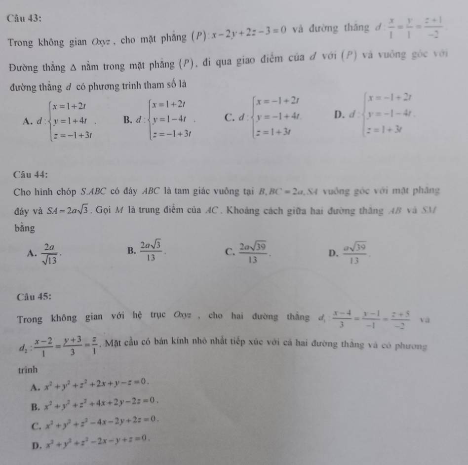 Trong không gian Oxyz , cho mặt phẳng (P): x-2y+2z-3=0 và đường thǎng d  x/1 = y/1 = (z+1)/-2 
Đường thẳng Δ nằm trong mặt phẳng (P), đi qua giao điểm của đ với (P) và vuởng góc với
đường thẳng đ có phương trình tham số là
A. d:beginarrayl x=1+2t y=1+4t. z=-1+3tendarray. B. d:beginarrayl x=1+2t y=1-4t z=-1+3tendarray. C. d· beginarrayl x=-1+2t y=-1+4t z=1+3tendarray. D. dbeginarrayl x=-1+2t y=-1-4t z=1+3tendarray.
Câu 44:
Cho hình chóp S.ABC có đáy ABC là tam giác vuông tại B,BC=2a,SA vuông góc với mật phâng
đáy và SA=2asqrt(3). Gọi M là trung điểm của 4C. Khoảng cách giữa hai đường thăng AB và SM
bàng
B.
A.  2a/sqrt(13) .  2asqrt(3)/13 .  2asqrt(39)/13 .  asqrt(39)/13 .
C.
D.
Câu 45:
Trong không gian với hệ trục Oxyz , cho hai đường thắng d_1: (x-4)/3 = (y-1)/-1 = (z+5)/-2  vā
d_2: (x-2)/1 = (y+3)/3 = z/1 .  Mặt cầu có bán kính nhỏ nhất tiếp xúc với cá hai đường thắng và có phương
trinh
A. x^2+y^2+z^2+2x+y-z=0.
B. x^2+y^2+z^2+4x+2y-2z=0.
C. x^2+y^2+z^2-4x-2y+2z=0.
D. x^2+y^2+z^2-2x-y+z=0.