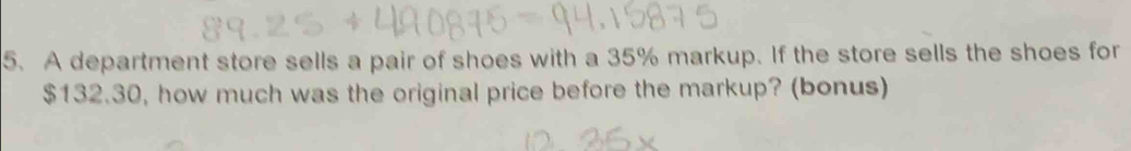 A department store sells a pair of shoes with a 35% markup. If the store sells the shoes for
$132.30, how much was the original price before the markup? (bonus)