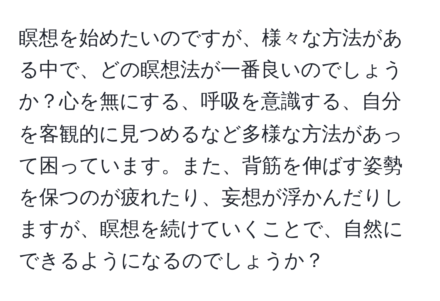 瞑想を始めたいのですが、様々な方法がある中で、どの瞑想法が一番良いのでしょうか？心を無にする、呼吸を意識する、自分を客観的に見つめるなど多様な方法があって困っています。また、背筋を伸ばす姿勢を保つのが疲れたり、妄想が浮かんだりしますが、瞑想を続けていくことで、自然にできるようになるのでしょうか？