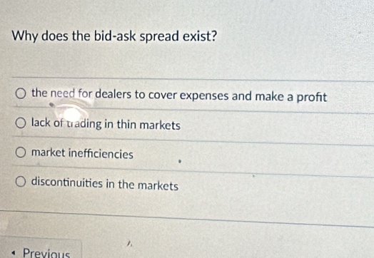 Why does the bid-ask spread exist?
the need for dealers to cover expenses and make a profit
lack of trading in thin markets
market ineffciencies
discontinuities in the markets
Previous