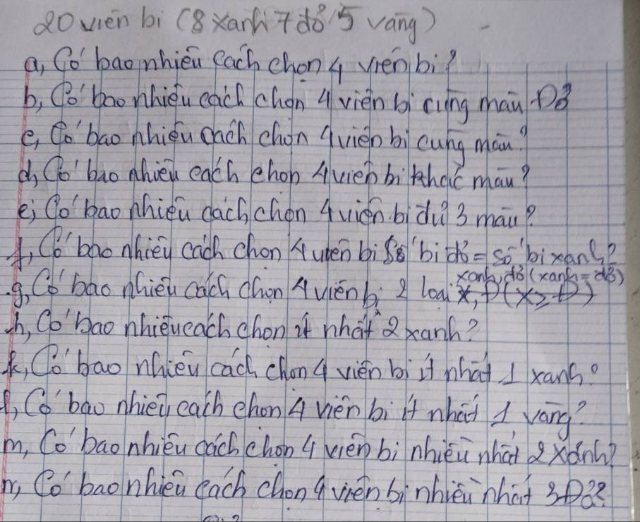 dowén bì (8xar7d85 váng) 
a, So baonhiéu each chon q vén bì? 
b, (o' bao nhièu egch chan q vièn bi cung man Dǒ 
e, Co'bao nhiǒu cach chón qvién bi cung man? 
d Co'bao hieu each chon Avieh bihdc man? 
ei go `bao nhiéu dachchén 4vién bidu 3 mau? 
, CB'bao nhièy cach chon A upen bìg bìd =-50° bixang? 
g, C bao nhiéu cach dwn Aviénbi loa xankdo(xank=() 
sh, Co'bao nhieueach chon if what 2 banh? 
k, (o'bao nhièu cach chonq vién bì i nhat I xans? 
(, C6' bao nhie eath chon A vièn bì lf what 1 váng? 
m, Co'bao nhiéu cách chon (vièn bì nhièi nhai xǎn? 
, Co' bao nhieu each chon qvién bìnhièi hhat 3pQ?