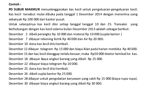 Contoh :
PD SUBUR MAKMUR menyelenggarakan kas kecil untuk pengeluaran-pengeluaran kecil.
Kas kecil tersebut mulai dibuka pada tanggal 1 Desember 2014 dengan menerima uang
sebanyak Rp 200 000 dari kantor pusat.
Untuk selanjutnya kas kecil diisi setiap tanggal tanggal 10 dan 25. Transaksi yang
berhubungan dengan kas kecil selama bulan Desember 2013 adalah sebagai berikut:
Desember 2 dibeli perangko Rp 10 000 dan materai Rp 10 000 (suplai kantor )
Desember 7 dibayar rekening listrik Rp 40 000 dan Air Rp 20 000.
Desember 10 dana kas kecil diisi kembali.
Desember 12 dibayar telagram Rp 15 000 dan biaya iklan pada harian merdeka Rp 40 000.
Desember 15 dan kas kecil dianggap terlalu besaar, maka Rp50 000 disetor kembali ke kas.
Desember 18 dibayar biaya angkut barang yang dibeli Rp 25 000.
Desember 22 dibayar biaya telegram Rp 20 000.
Desember 25 dana kas kecil diisi kembali.
Desember 26 dibeli suplai kantor Rp 25 000.
Desember 28 dibayar untuk pengobatan karyawan yang sakit Rp 15 000 (biaya rupa-rupa).
Desember 30 dibayar biaya angkut barang yang dibeli Rp 30 000.