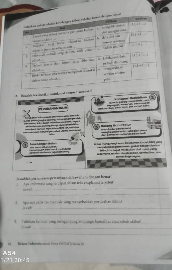 Bacalah teks berikut untuk soal nomor 1 sa
Konsumsi Berlebihan 2
llumoh, penggunoan listrik, cara
PERUBAHAN IKLIM bepergion, makanan, dan sampah
berkontribusi pada emisi gas rumah kaca.
Perubahan iktlm adaloh perubahan suhu dan pola
cuəca dalom jangka panjang, bukan jangira pendek
Perubahan letim dapot terjadi secora alami, seperti
akibot letueon gunung berapi atau voriasi siklus
matahari. Nomun, sejak tahun 1800-an, aktivitas
manusia telah menjadi penyebab utoma perubahan ioim  Barang Manufaktur Manufaktur dan industri
menghasilkan emisi, sebagian besar
dari pembakaran bahon bakar fosil.
Penebangan Hutan Untuk mengurangi emisi Gas Rumah Kaco (GRX) yang
sike hutan dihancurkan.
kemampuan alam untuk melindungi menyebabkan pemanasan global dan perubahan
iklim, kita dapat melakukan aksi nyata yang
atmosfer dari smisi juga berkurang. sederhana, mudah diaplikasikan, kontinuitas, dan
ramah lingkungan.
Jawablah pertanyaan-pertanyaan di bawah ini dengan benar!
_
1. Apa informasi yang terdapat dalam teks eksplanasi tersebut?
_
Jawab:
2. Apa saja aktivitas manusia yang menyebabkan perubahan iklim?
Jawah._
_
3. Tuliskan kalimat yang mengandung konjungsi kausalitas atau sebab akibat!
Jawab:_
_
20 Bahasa Indonesia untuk Sivwa SMP/MTs Kelas IX
A54
1/21 20:45