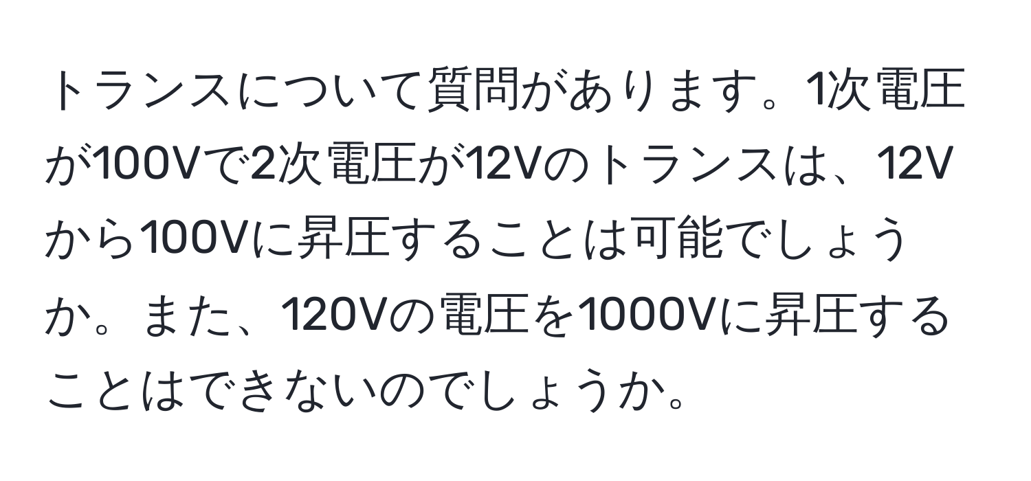 トランスについて質問があります。1次電圧が100Vで2次電圧が12Vのトランスは、12Vから100Vに昇圧することは可能でしょうか。また、120Vの電圧を1000Vに昇圧することはできないのでしょうか。