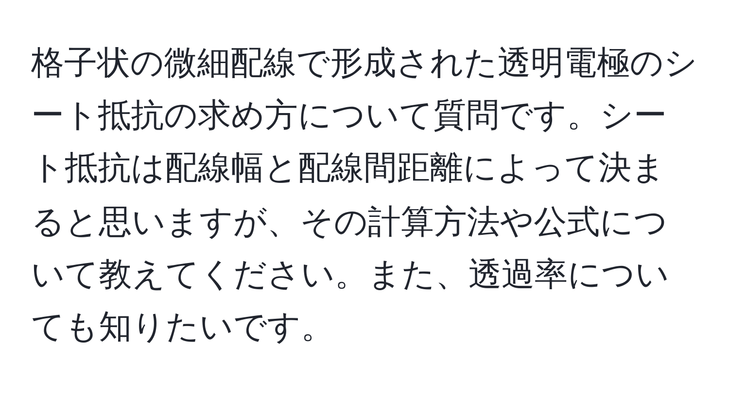 格子状の微細配線で形成された透明電極のシート抵抗の求め方について質問です。シート抵抗は配線幅と配線間距離によって決まると思いますが、その計算方法や公式について教えてください。また、透過率についても知りたいです。