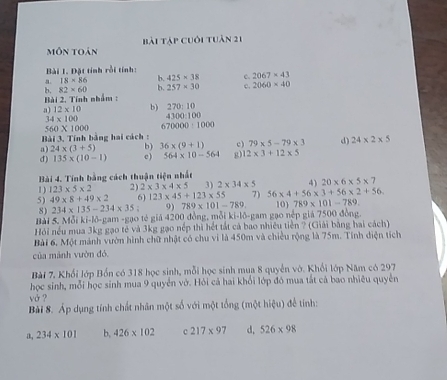 môn toán Bài Tập cuối tuân 21
Bài 1. Đặt tính rồi tính:
18* 86 b. 425* 38 c 2067=43
Bài 2. Tính nhẩm b. 82* 60 b. 257* 30 c. 2060* 40
a) 12* 10 b) 270:10
34* 100 4300:100
560* 1000 670000:1000
Bài 3. Tính bằng hai cách :
a) 24* (3+5) b) 36* (9+1) c) 79* 5-79* 3 d) 24* 2* 5
d) 135* (10-1) c ) 564* 10-564 g) 12* 3+12* 5
Bài 4. Tính bằng cách thuận tiện nhất
1) 123* 5* 2 2) 2* 3* 4* 5 3) 2* 34* 5 4) 20* 6* 5* 7
5) 49* 8+49* 2 6) 123* 45+123* 55 7) 56* 4+56* 3+56* 2+56. 10 789* 101-789.
8) 234* 135-234* 35; 789* 101-789
Bài 5. Mỗi ki-lô-gam -gạo té giả 4200 đồng, mỗi ki-lõ-gam gạo nếp giả 7500 đồng.
Hỏi nếu mua 3kg gạo tẻ và 3kg gạo nếp thì hết tắt cả bao nhiều tiền ? (Giải bằng hai cách)
Bài 6, Một mảnh vườn hình chữ nhật có chu vi là 450m và chiều rộng là 75m. Tính diện tích
của mánh vườn đó.
Bài 7, Khối lớp Bồn có 318 học sinh, mỗi học sinh mua 8 quyền vớ. Khối lớp Năm có 297
học sinh, mỗi học sinh mua 9 quyển vớ. Hỏi cả hai khổi lớp đó mua tắt cả bao nhiêu quyền
vở ?
Bài 8. Áp dụng tính chất nhân một số với một tổng (một hiệu) để tinh:
a, 234* 101 b, 426* 102 c 217* 97 d, 526* 98