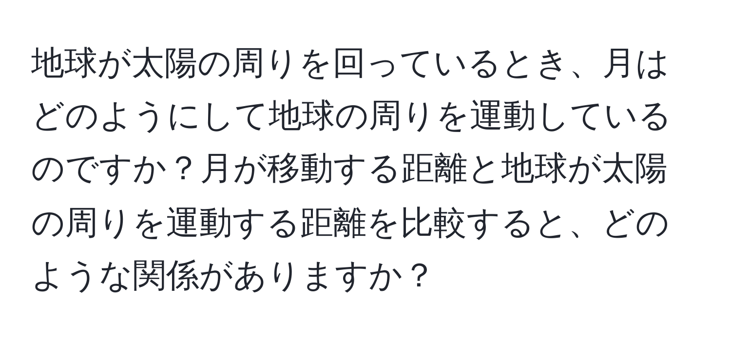 地球が太陽の周りを回っているとき、月はどのようにして地球の周りを運動しているのですか？月が移動する距離と地球が太陽の周りを運動する距離を比較すると、どのような関係がありますか？