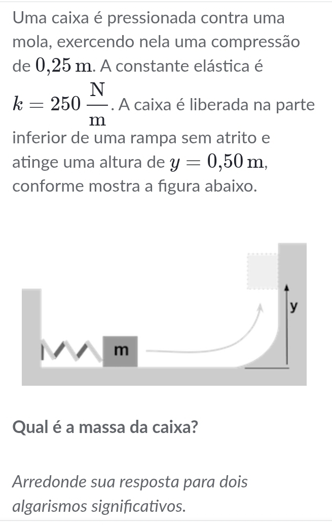 Uma caixa é pressionada contra uma 
mola, exercendo nela uma compressão 
de 0,25 m. A constante elástica é
k=250 N/m . A caixa é liberada na parte 
inferior de uma rampa sem atrito e 
atinge uma altura de y=0,50m, 
conforme mostra a figura abaixo. 
Qual é a massa da caixa? 
Arredonde sua resposta para dois 
algarismos signifcativos.