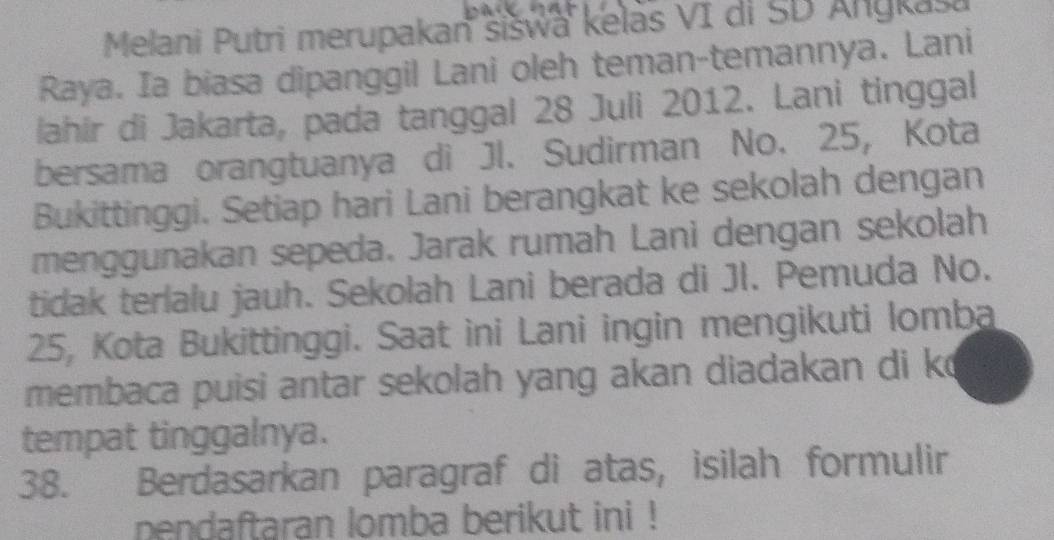 Melani Putri merupakan šišwa kelas VI di SD Anykasa 
Raya. Ia biasa dipanggil Lani oleh teman-temannya. Lani 
lahir di Jakarta, pada tanggal 28 Juli 2012. Lani tinggal 
bersama orangtuanya di Jl. Sudirman No. 25, Kota 
Bukittinggi. Setiap hari Lani berangkat ke sekolah dengan 
menggunakan sepeda. Jarak rumah Lani dengan sekolah 
tidak terlalu jauh. Sekolah Lani berada di JI. Pemuda No.
25, Kota Bukittinggi. Saat ini Lani ingin mengikuti lomba 
membaca puisi antar sekolah yang akan diadakan di k 
tempat tinggalnya. 
38. Berdasarkan paragraf di atas, isilah formulir 
pendaftaran lomba berikut ini !