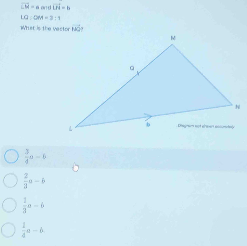 vector LM=a and vector LN=b
LQ:QM=3:1
What is the vector
 3/4 a-b
 2/3 a-b
 1/3 a-b
 1/4 a-b