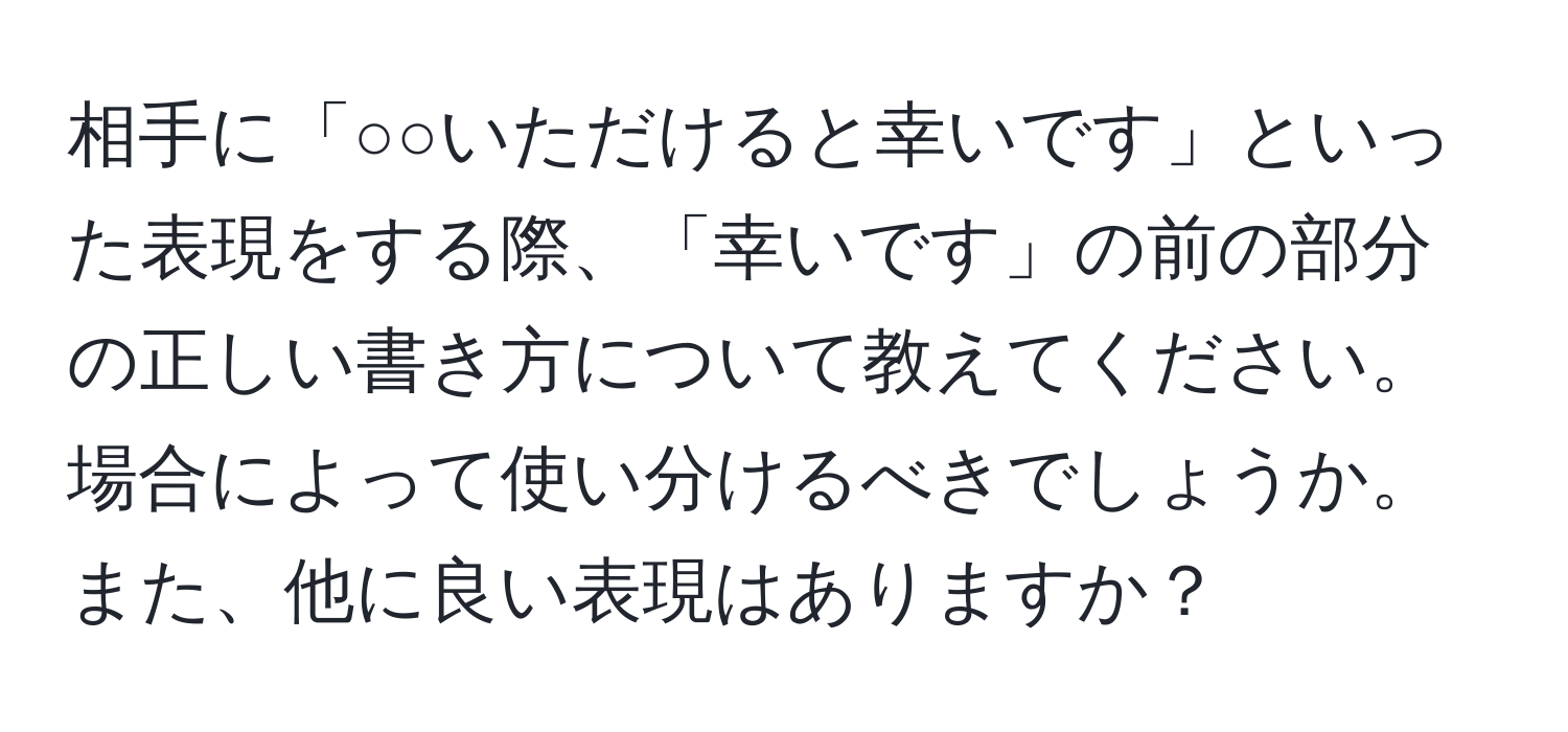 相手に「○○いただけると幸いです」といった表現をする際、「幸いです」の前の部分の正しい書き方について教えてください。場合によって使い分けるべきでしょうか。また、他に良い表現はありますか？