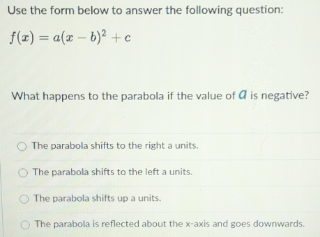 Use the form below to answer the following question:
f(x)=a(x-b)^2+c
What happens to the parabola if the value of a is negative?
The parabola shifts to the right a units.
The parabola shifts to the left a units.
The parabola shifts up a units.
The parabola is reflected about the x-axis and goes downwards.