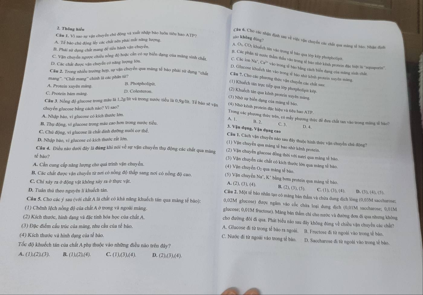 Thông hiếu
Câu 1. Vì sao sự vận chuyển chủ động và xuất nhập báo luôn tiêu hao ATP?
nào không đúng?
Câu 6. Cho các nhận định sau về việc vận chuyển các chất qua măng tế bào. Nhận đình
A. Tế bào chủ động lấy các chất nên phải mất năng lượng.
B. Phái sử dụng chất mang để tiến hành vận chuyển.
A. O_2,CO_2 khuếch tán vào trong tế bào qua lớp kép photpholipit.
B. Các phân tử nước thầm thầu vào trong tế bào nhờ kênh protein đặc biệt là “'aquaporin”.
D. Các chất được vận chuyển có năng lượng lớn.
C. Vận chuyển ngược chiều nồng độ hoặc cần có sự biển dạng của màng sinh chất C. Các ion Na^+ Ca^(2+) * vào trong tế bào bằng cách biến dạng của màng sinh chất.
D. Glucose khuếch tán vào trong tế bảo nhờ kênh protein xuyên màng.
Câu 2, Trong nhiều trường hợp, sự vận chuyển qua màng tế bào phải sử dụng “chất Câu 7. Cho các phương thức vận chuyển các chất sau:
mang”. “Chất mang” chính là các phân tử?
A. Protein xuyên màng. B. Photpholipit.
(1) Khuếch tán trực tiếp qua lớp photpholipit kép.
C. Protein bảm màng.
D. Colesteron.
(2) Khuếch tán qua kênh protein xuyên màng
(3) Nhờ sự biến đạng của màng tế bào.
Câu 3. Nồng độ glucose trong máu là 1,2g/lít và trong nước tiểu là 0,9g/lít. Tế bảo sẽ vận (4) Nhờ kênh protein đặc hiệu và tiêu hao ATP.
chuyển glucose bằng cách nào? Vì sao?
A. Nhập bào, vi glucose có kích thước lớn.
Trong các phương thức trên, có mấy phương thức để đưa chất tan vào trong màng tế bào?
A. 1. B. 2. C. 3.
B. Thụ động. vì glucose trong máu cao hơn trong nước tiểu.
D. 4.
3. Vận dụng, Vận dụng cao
C. Chủ động, vì glucose là chất dinh dưỡng nuôi cơ thể.
D. Nhập bào, vì glucose có kích thước rắt lớn.
Câu 1. Cách vận chuyển nào sau đây thuộc hình thức vận chuyển chủ động?
(1) Vận chuyển qua màng tế bao nhờ kênh protein.
Câu 4. Điều nào dưới đây là đúng khi nói về sự vận chuyển thụ động các chất qua màng (2) Vận chuyển glucose đồng thời với natri qua màng tế bào.
tế bào?
(3) Vận chuyển các chất có kích thước lớn qua màng tế bào.
A. Cần cung cấp năng lượng cho quá trình vận chuyển.
(4) Vận chuyển O₂ qua màng tế bào.
B. Các chất được vận chuyển từ nơi có nồng độ thấp sang nơi có nồng độ cao.
(5) Vận chuyển Na*, K* bằng bơm protein qua màng tế bào.
C. Chỉ xảy ra ở động vật không xảy ra ở thực vật.
A. (2), (3), (4) B. (2),(3),(5) C. (1), (3), (4). D. (3), (4),(5)
D. Tuân thủ theo nguyên lí khuếch tán.
Câu 2. Một tế bào nhân tạo có màng bán thẩm và chứa dung dịch lông (0,03M saccharose;
Câu 5. Cho các ý sau (với chất A là chất có khả năng khuếch tán qua màng tế bào): 0,02M glucose) được ngâm vào cốc chứa loại dung dịch (0,01M saccharose; 0,01M
(1) Chênh lệch nồng độ của chất A ở trong và ngoài màng.
glucose; 0,01M fructose). Màng bán thẩm chỉ cho nước và đường đơn đi qua nhưng không
(2) Kích thước, hình dạng và đặc tính hóa học của chất A.
cho đường đôi đi qua. Phát biểu nào sau đây không đúng về chiều vận chuyển các chất?
(3) Đặc điểm cấu trúc của màng, nhu cầu của tế bào.
A. Glucose đi từ trong tế bảo ra ngoài. B. Fructose đi từ ngoài vào trong tế bảo.
C. Nước đi từ ngoài vào trong tế bào.
(4) Kích thước và hình dạng của tế bảo. D. Saccharose đi từ ngoài vào trong tế bào.
Tốc độ khuếch tán của chất A phụ thuộc vào những điều nào trên đây?
A. (1), (2),(3) B. (1),(2),(4). C. (1),(3),(4). D. (2),(3),(4).
