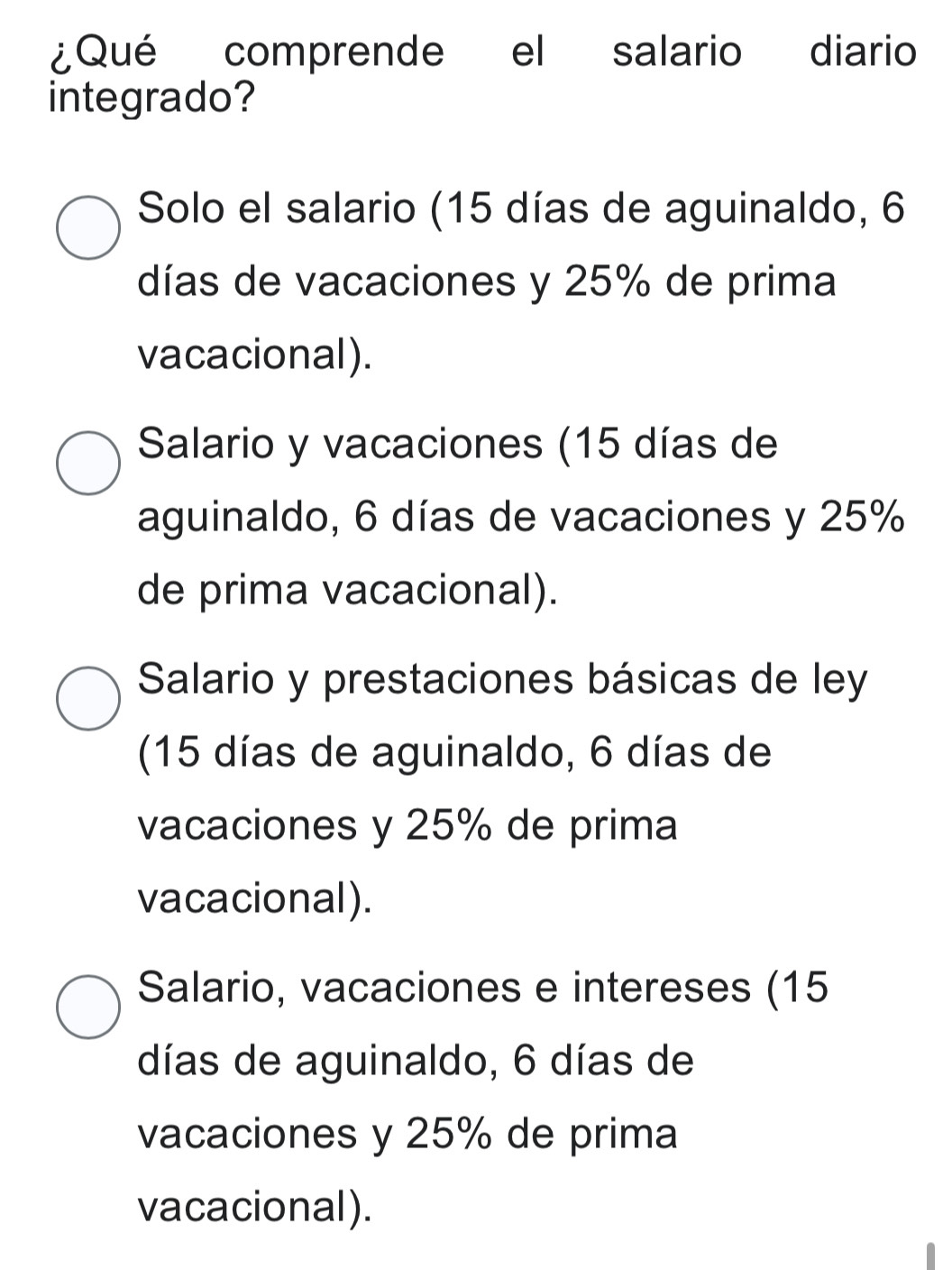 ¿Qué comprende el salario diario
integrado?
Solo el salario (15 días de aguinaldo, 6
días de vacaciones y 25% de prima
vacacional).
Salario y vacaciones (15 días de
aguinaldo, 6 días de vacaciones y 25%
de prima vacacional).
Salario y prestaciones básicas de ley
(15 días de aguinaldo, 6 días de
vacaciones y 25% de prima
vacacional).
Salario, vacaciones e intereses (15
días de aguinaldo, 6 días de
vacaciones y 25% de prima
vacacional).