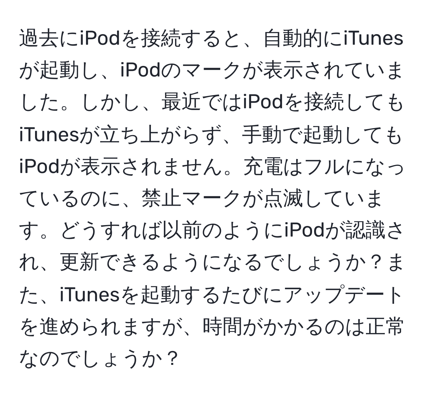 過去にiPodを接続すると、自動的にiTunesが起動し、iPodのマークが表示されていました。しかし、最近ではiPodを接続してもiTunesが立ち上がらず、手動で起動してもiPodが表示されません。充電はフルになっているのに、禁止マークが点滅しています。どうすれば以前のようにiPodが認識され、更新できるようになるでしょうか？また、iTunesを起動するたびにアップデートを進められますが、時間がかかるのは正常なのでしょうか？