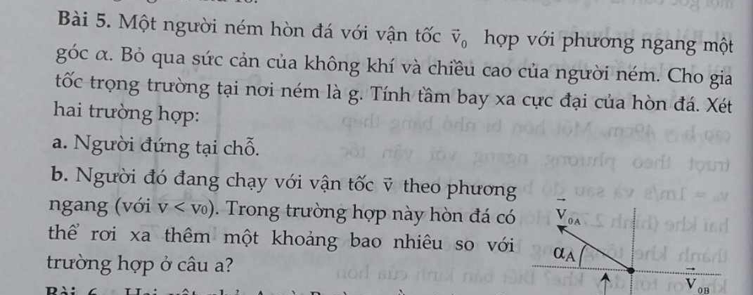 Một người ném hòn đá với vận tốc vector V_0 hợp với phương ngang một 
góc α. Bỏ qua sức cản của không khí và chiều cao của người ném. Cho gia 
tốc trọng trường tại nơi ném là g. Tính tầm bay xa cực đại của hòn đá. Xét 
hai trường hợp: 
a. Người đứng tại chỗ. 
b. Người đó đang chạy với vận tốc ỹ theo phương 
ngang (với V . Trong trường hợp này hòn đá có _ V_OA
thể rơi xa thêm một khoảng bao nhiêu so với a_A
trường hợp ở câu a?
V_OB