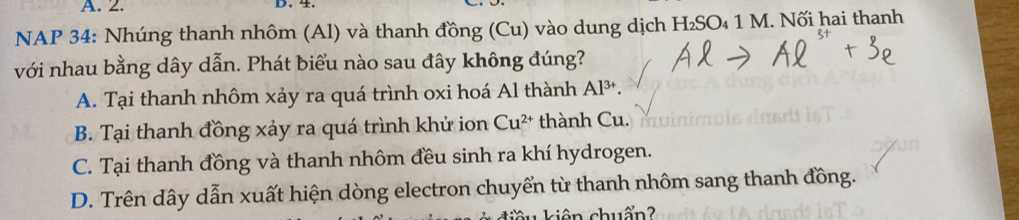 NAP 34: Nhúng thanh nhôm (Al) và thanh đồng (Cu) vào dung dịch H₂SO₄ 1 M. Nối hai thanh
với nhau bằng dây dẫn. Phát biểu nào sau đây không đúng?
A. Tại thanh nhôm xảy ra quá trình oxi hoá Al thành Al^(3+).
B. Tại thanh đồng xảy ra quá trình khử ion Cu^(2+) thành Cu.
C. Tại thanh đồng và thanh nhôm đều sinh ra khí hydrogen.
D. Trên dây dẫn xuất hiện dòng electron chuyển từ thanh nhôm sang thanh đồng.
k u kiên chuẩn