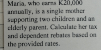 Maria, who earns K20,000
annually, is a single mother 
supporting two children and an 
elderly parent. Calculate her tax 
and dependent rebates based on 
the provided rates.