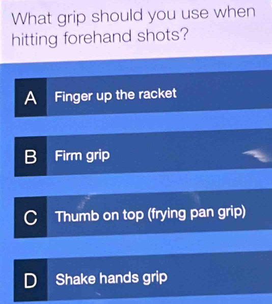 What grip should you use when
hitting forehand shots?
A Finger up the racket
B Firm grip
C Thumb on top (frying pan grip)
D Shake hands grip