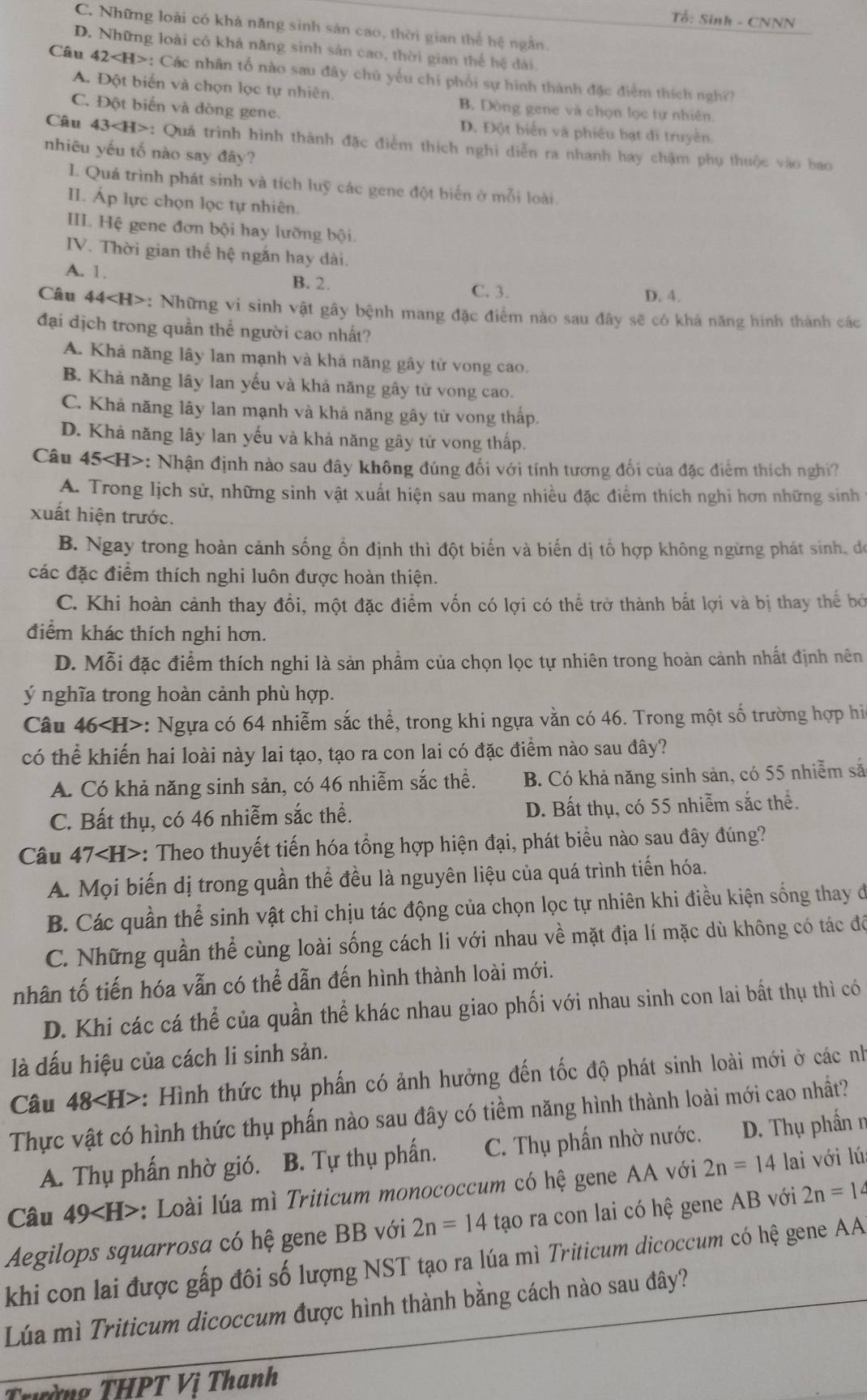 Tổ: Sinh - CNNN
C. Những loài có khả năng sinh sản cao, thời gian thể hệ ngắn.
D. Những loài có khả năng sinh sản cao, thời gian thế hệ dài.
Câu 42 : Các nhân tổ nào sau đây chủ yếu chi phối sự hình thành đặc điểm thích nghĩ?
A. Đột biến và chọn lọc tự nhiên. B. Dòng gene và chọn lọc tự nhiên.
C. Đột biến và dòng gene. D. Đột biển và phiêu bạt di truyền.
Câu 4 43 : Quá trình hình thành đặc điểm thích nghi diễn ra nhanh hay chậm phụ thuộc vào bao
nhiêu yếu tố nào say đãy?
I. Quá trình phát sinh và tích luỹ các gene đột biến ở mỗi loài.
II. Áp lực chọn lọc tự nhiên.
III. Hệ gene đơn bội hay lưỡng bội.
IV. Thời gian thế hệ ngắn hay dài.
A. 1. B. 2 C. 3. D. 4.
Câu 44 *: Những vi sinh vật gây bệnh mang đặc điểm nào sau đây sẽ có khá năng hình thành các
đại dịch trong quần thể người cao nhất?
A. Khả năng lây lan mạnh và khả năng gây tử vong cao.
B. Khả năng lây lan yếu và khả năng gây tử vong cao.
C. Khả năng lây lan mạnh và khả năng gây tử vong thấp.
D. Khả năng lây lan yếu và khả năng gây tử vong thấp.
Câu 45< <tex>H> *: Nhận định nào sau đây không đúng đối với tính tương đối của đặc điểm thích nghi?
A. Trong lịch sử, những sinh vật xuất hiện sau mang nhiều đặc điểm thích nghi hơn những sinh
xuất hiện trước.
B. Ngay trong hoàn cảnh sống ồn định thì đột biến và biến dị tổ hợp không ngừng phát sinh, đe
các đặc điểm thích nghi luôn được hoàn thiện.
C. Khi hoàn cảnh thay đổi, một đặc điểm vốn có lợi có thể trở thành bắt lợi và bị thay thế bó
điểm khác thích nghi hơn.
D. Mỗi đặc điểm thích nghi là sản phẩm của chọn lọc tự nhiên trong hoàn cảnh nhất định nên
ý nghĩa trong hoàn cảnh phù hợp.
Câu 46 : Ngựa có 64 nhiễm sắc thể, trong khi ngựa vằn có 46. Trong một số trường hợp hi
có thể khiến hai loài này lai tạo, tạo ra con lai có đặc điểm nào sau đây?
A. Có khả năng sinh sản, có 46 nhiễm sắc thể. B. Có khả năng sinh sản, có 55 nhiễm sắ
C. Bất thụ, có 46 nhiễm sắc thể. D. Bất thụ, có 55 nhiễm sắc thể.
Câu 47 : Theo thuyết tiến hóa tổng hợp hiện đại, phát biểu nào sau đây đúng?
A. Mọi biến dị trong quần thể đều là nguyên liệu của quá trình tiến hóa.
B. Các quần thể sinh vật chỉ chịu tác động của chọn lọc tự nhiên khi điều kiện sống thay đi
C. Những quần thể cùng loài sống cách li với nhau về mặt địa lí mặc dù không có tác độ
nhân tố tiến hóa vẫn có thể dẫn đến hình thành loài mới.
D. Khi các cá thể của quần thể khác nhau giao phối với nhau sinh con lai bất thụ thì có
là dấu hiệu của cách li sinh sản.
Câu 48 : Hình thức thụ phấn có ảnh hưởng đến tốc độ phát sinh loài mới ở các nh
Thực vật có hình thức thụ phấn nào sau đây có tiềm năng hình thành loài mới cao nhất?
A. Thụ phấn nhờ gió. B. Tự thụ phấn. C. Thụ phần nhờ nước. D. Thụ phần n
Câu 49 : Loài lúa mì Triticum monococcum có hệ gene AA với 2n=14 lai với lú:
Aegilops squarrosa có hệ gene BB với 2n=14 tạo ra con lai có hệ gene AB với 2n=14
khi con lai được gấp đôi số lượng NST tạo ra lúa mì Triticum dicoccum có hệ gene AA
Lúa mì Triticum dicoccum được hình thành bằng cách nào sau đây?
Trường THPT Vị Thanh