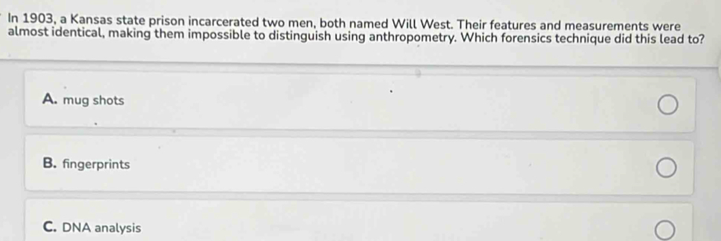 In 1903, a Kansas state prison incarcerated two men, both named Will West. Their features and measurements were
almost identical, making them impossible to distinguish using anthropometry. Which forensics technique did this lead to?
A. mug shots
B. fingerprints
C. DNA analysis