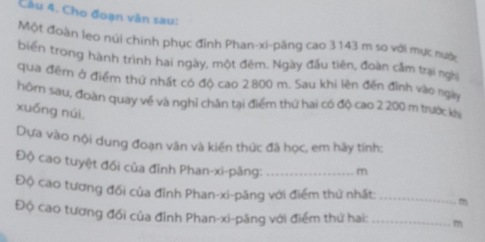 Cho đoạn vân sau: 
Một đoàn leo núi chính phục đỉnh Phan-xi-păng cao 3143 m so với mực nước 
biển trong hành trình hai ngày, một đêm. Ngày đầu tiên, đoàn cầm trại nghĩị 
qua đêm ở điểm thứ nhất có độ cao 2800 m. Sau khi lên đến đình vào ngày 
hôm sau, đoàn quay về và nghỉ chân tại điểm thứ hai có độ cao 2 200 m trước khi 
xuống núi, 
Dựa vào nội dung đoạn văn và kiến thức đã học, em hãy tính: 
Độ cao tuyệt đối của đỉnh Phan-xi-păng:_
m
Độ cao tương đối của đỉnh Phan-xi-păng với điểm thứ nhất:_
m
Độ cao tương đối của đỉnh Phan-xi-păng với điểm thứ hai: _ m