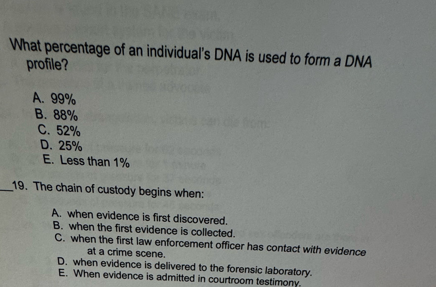 What percentage of an individual's DNA is used to form a DNA
profile?
A. 99%
B. 88%
C. 52%
D. 25%
E. Less than 1%
_19. The chain of custody begins when:
A. when evidence is first discovered.
B. when the first evidence is collected.
C. when the first law enforcement officer has contact with evidence
at a crime scene.
D. when evidence is delivered to the forensic laboratory.
E. When evidence is admitted in courtroom testimony.