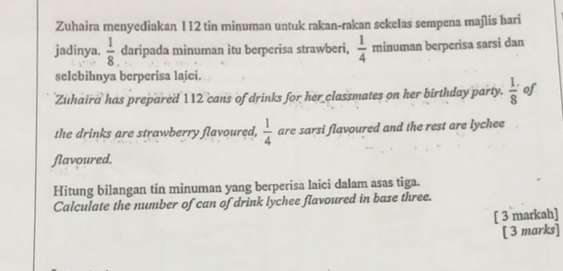 Zuhaira menyediakan 112 tin minuman untuk rakan-rakan sekelas sempena majlis hari 
jadinya.  1/8  darípada minuman itu berperisa strawberi,  1/4  minuman berperisa sarsi dan 
selebihnya berperisa laici. 
Zuhaira has prepared 112 cans of drinks for her classmates on her birthday party.  (1.)/8  of 
the drinks are strawberry flavoured,  1/4  are sarsi flavoured and the rest are lychee 
flavoured. 
Hitung bilangan tin minuman yang berperisa laici dalam asas tiga. 
Calculate the number of can of drink lychee flavoured in base three. 
[ 3 markah] 
[ 3 marks]