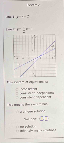 System A
Line 1:y=x-2
Line 2: y= 1/2 x-1
This system of equations is:
inconsistent
consistent independent
consistent dependent
This means the system has:
a unique solution
Solution:
no solution
infinitely many solutions