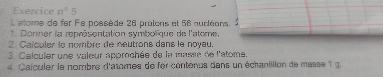 Exercice n°5
L'atome de fer Fe possède 26 protons et 56 nucléons. 
* Donner la représentation symbolique de l'atome. 
2 Calculer le nombre de neutrons dans le noyau. 
3. Calculer une valeur approchée de la masse de l'atome. 
4. Calculer le nombre d'atomes de fer contenus dans un échantillon de masse 1 g.