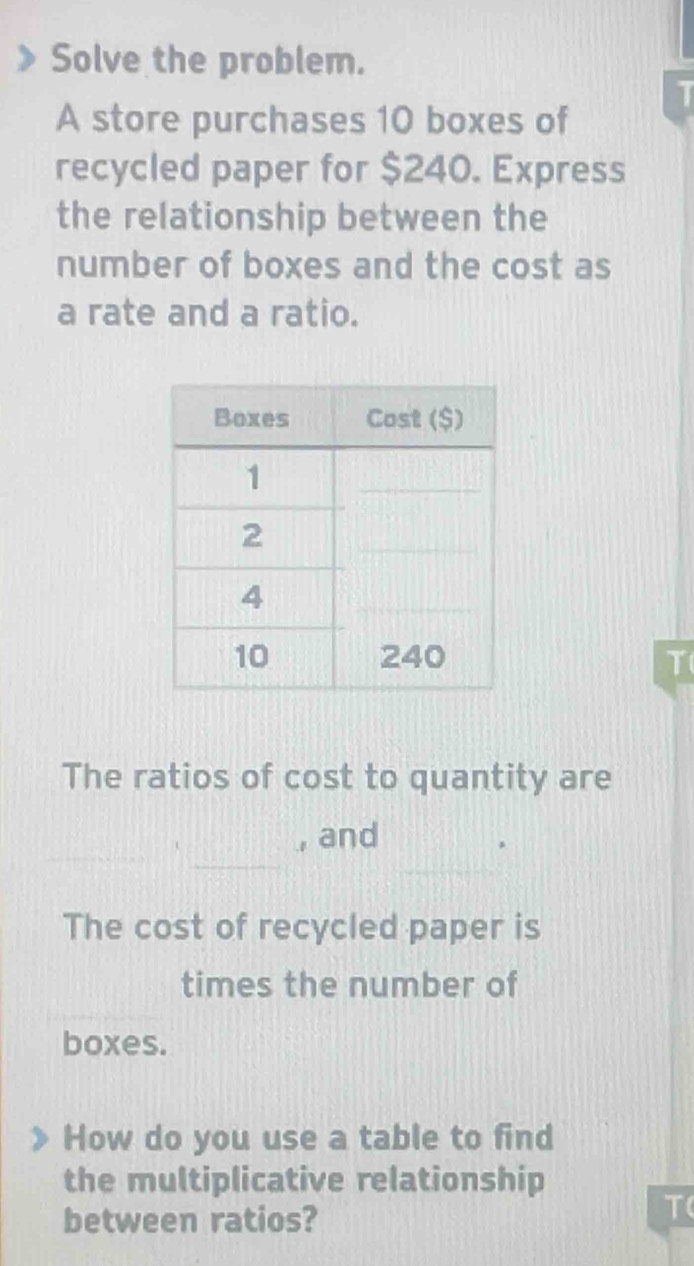 Solve the problem. 
T 
A store purchases 10 boxes of 
recycled paper for $240. Express 
the relationship between the 
number of boxes and the cost as 
a rate and a ratio. 
T 
The ratios of cost to quantity are 
_ 
_ 
, and 
The cost of recycled paper is 
times the number of 
boxes. 
How do you use a table to find 
the multiplicative relationship 
between ratios? 
T(