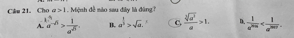 Cho a>1. Mệnh đề nào sau đây là đúng?
A. a^(-sqrt(3))> 1/a^(sqrt(5)) . B. a^(frac 1)3>sqrt(a). C  sqrt[3](a^2)/a >1. D.  1/a^(2016)  .