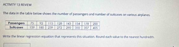 ACTIVITY 13 REVIEW 
The data in the table below shows the number of passengers and number of suitcases on various airplanes. 
Write the linear regression equation that represents this situation. Round each value to the nearest hundredth.