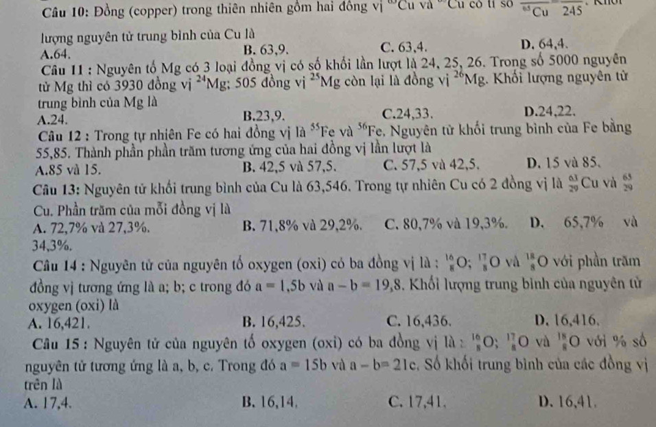 Đồng (copper) trong thiên nhiên gồm hai đồng Vi°C (va°Cu có tí so overline Cu^65Cuoverline overline 245
lượng nguyên tử trung bỉnh của Cu là
A.64. B. 63,9. C. 63,4. D. 64,4.
Câu 11 : Nguyên tố Mg có 3 loại đồng vị có số khổi lần lượt là 24, 25, 26. Trong số 5000 nguyên
tử Mg thì có 3930 đồng vi^(24)Mg; 505 đồng vị ^25Mg còn lại là đồng V^(26)Mg :. Khối lượng nguyên tử
trung bình của Mg là
A.24. B.23,9. C.24,33. D.24,22.
Câu 12 : Trong tự nhiên Fe có hai đồng vị 8^(55)Feva^(56) ''Fe, Nguyên tử khối trung bình của Fe bằng
55,85. Thành phần phần trăm tương ứng của hai đồng vị lần lượt là
A.85 và 15. B. 42,5 và 57,5. C. 57,5 và 42,5. D. 15 và 85.
Câu 13: Nguyên tử khối trung bình của Cu là 63,546. Trong tự nhiên Cu có 2 đồng vị là  63/29  Cu và  65/29 
Cu. Phần trăm của mỗi đồng vị là
A. 72,7% và 27,3%. B. 71,8% và 29,2%. C. 80,7% và 19,3%. D. 65,7% và
34,3%.
Câu 14 : Nguyên tử của nguyên tố oxygen (oxi) có ba đồng vị là :  16/8 O; 17/8 O và  18/8  O với phần trăm
đồng vị tương ứng là a; b; c trong đó a=1,5b và a-b=19,8. Khối lượng trung bình của nguyên tử
oxygen (oxi) là
A. 16,421. B. 16,425. C. 16,436. D. 16,416.
Câu 15 : Nguyên tử của nguyên tố oxygen (oxi) có ba đồng vị Ilambda : 16/8 O; 17/8 O vù  18/8 O với % số
nguyên tử tương ứng là a, b, c. Trong đó a=15b và a-b=21c , Số khối trung bình của các đồng vị
trên là
A. 17,4. B. 16,14, C. 17,41. D. 16,41,