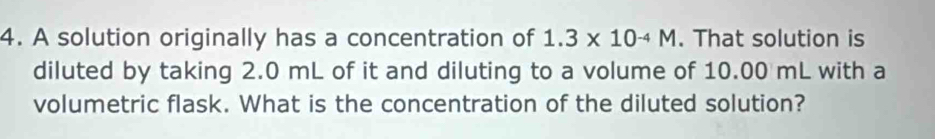 A solution originally has a concentration of 1.3* 10^(-4)M. That solution is 
diluted by taking 2.0 mL of it and diluting to a volume of 10.00 mL with a 
volumetric flask. What is the concentration of the diluted solution?