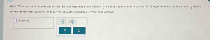 Habia 72 corredores al inicio de una carrera. En la primera mitad de la carrera,  1/4  de ellos abandonaron la carrera. En la segunda mitad de la carrera,  1/3  de los
corredores restantes abandonaron la carrera. ¿Cuántos corredores terminaron la carrera?
corredores  □ /□   0 □ /□  
×