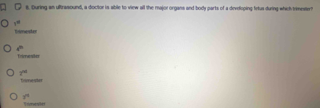 During an ultrasound, a doctor is able to view all the major organs and body parts of a developing fetus during which trimester?
1^(st)
Trimester
4^(th)
Trimester
2^(nd)
Trimester
3^(rd)
Trimester